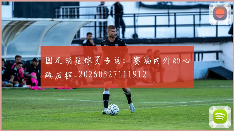 国足明星球员专访:赛场内外的心路历程_20260527111912