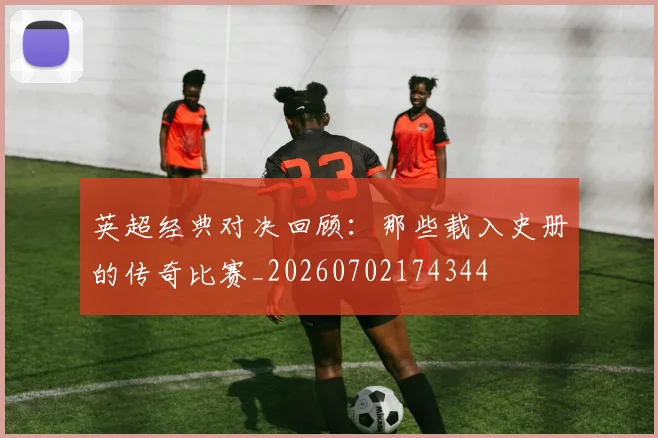 英超经典对决回顾:那些载入史册的传奇比赛_20260702174344