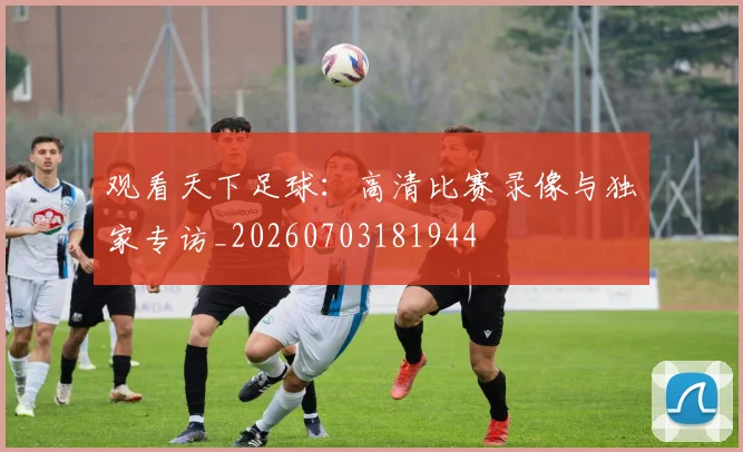 观看天下足球：高清比赛录像与独家专访_20260703181944