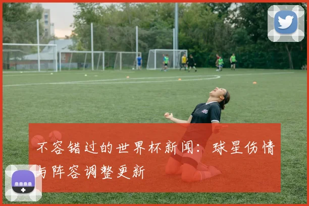 不容错过的世界杯新闻:球星伤情与阵容调整更新
