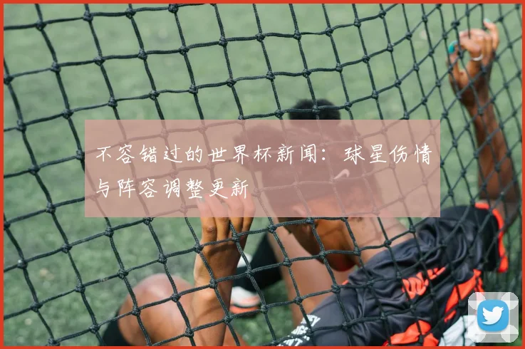不容错过的世界杯新闻：球星伤情与阵容调整更新